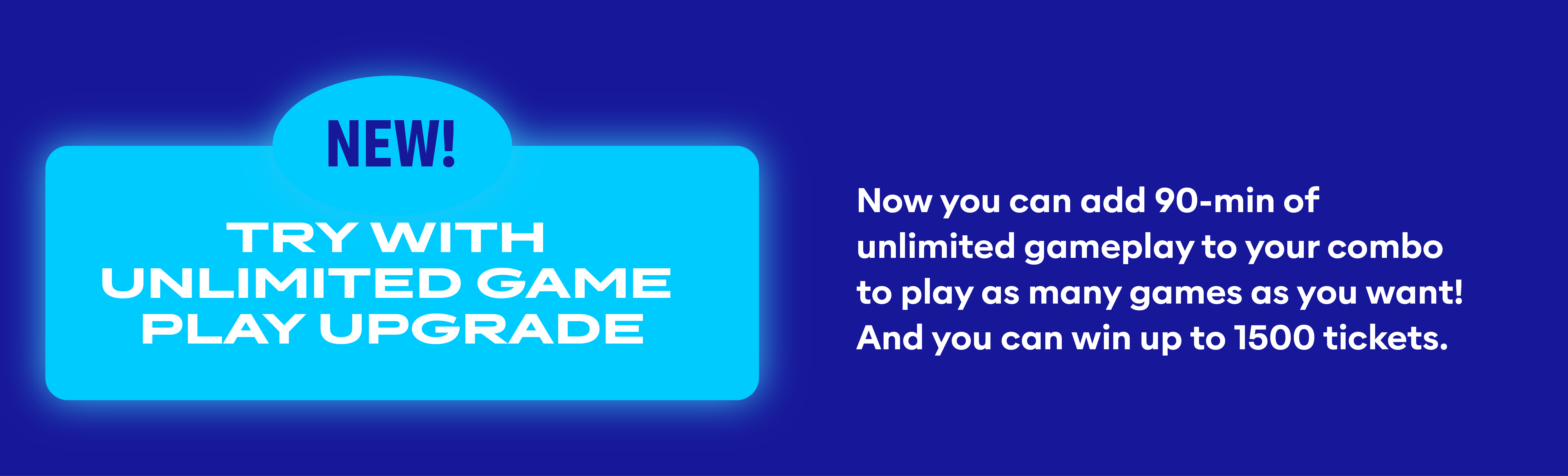 Try  with unlimited game play upgrade! Now you can add 90-min. of unlimited gameplay to your combo to play as many games as you want! And you can win up to 1500 tickets.